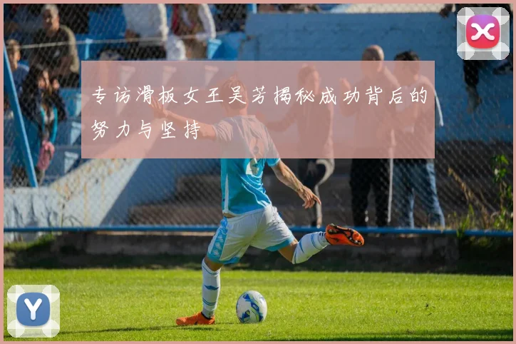 专访滑板女王吴芳揭秘成功背后的努力与坚持