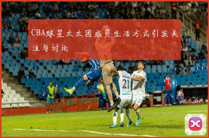 CBA球星太太团成员生活方式引发关注与讨论