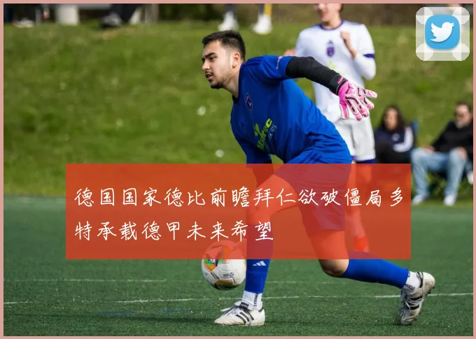 德国国家德比前瞻拜仁欲破僵局多特承载德甲未来希望