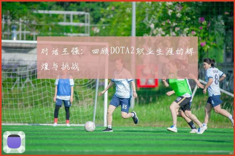 对话王强：回顾DOTA2职业生涯的辉煌与挑战