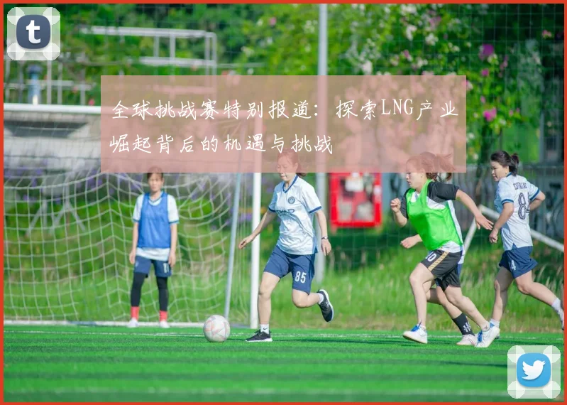 全球挑战赛特别报道：探索LNG产业崛起背后的机遇与挑战