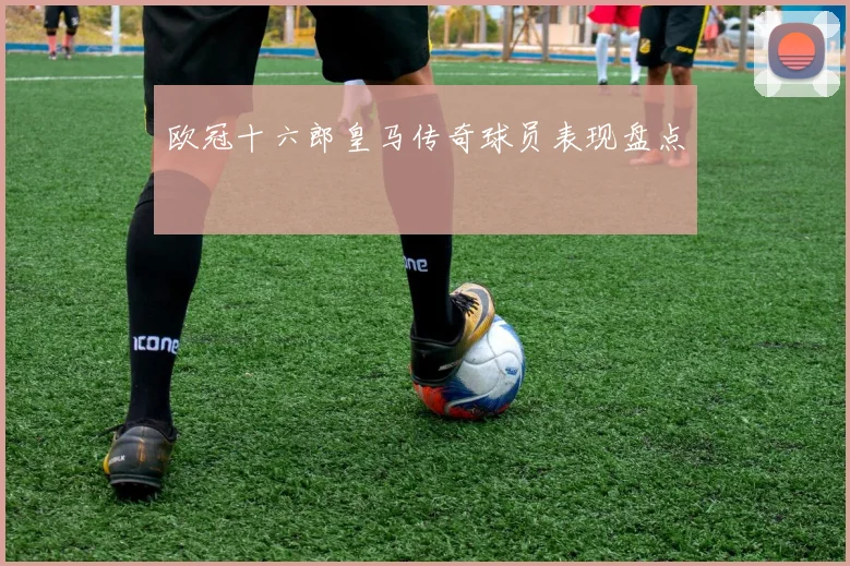 欧冠十六郎皇马传奇球员表现盘点