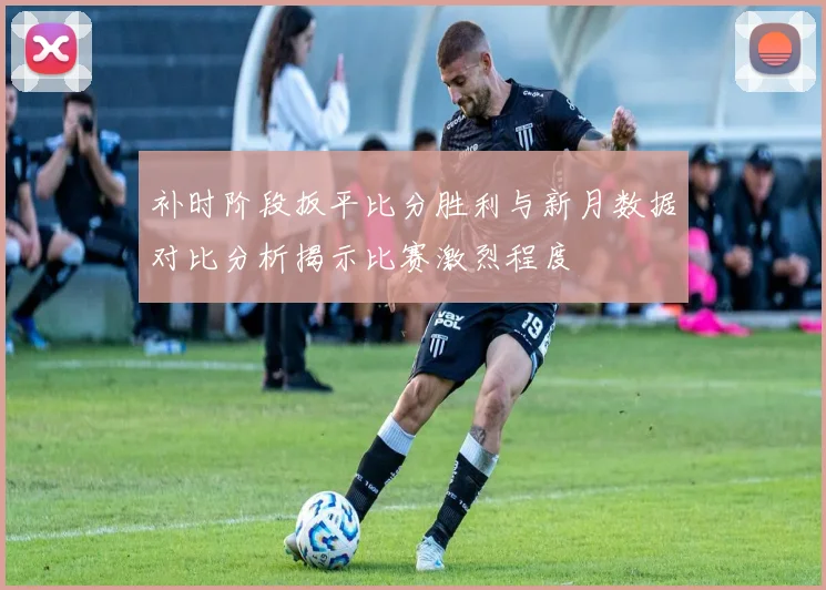 补时阶段扳平比分胜利与新月数据对比分析揭示比赛激烈程度