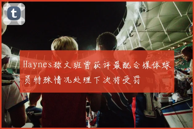 Haynes称文班曾获评最配合媒体球员特殊情况处理下次将受罚